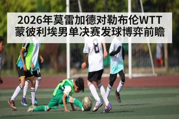 2026年莫雷加德对勒布伦WTT蒙彼利埃男单决赛发球博弈前瞻